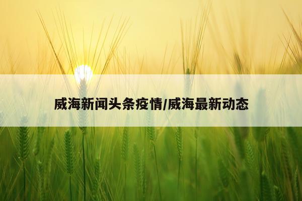 威海新闻头条疫情/威海最新动态