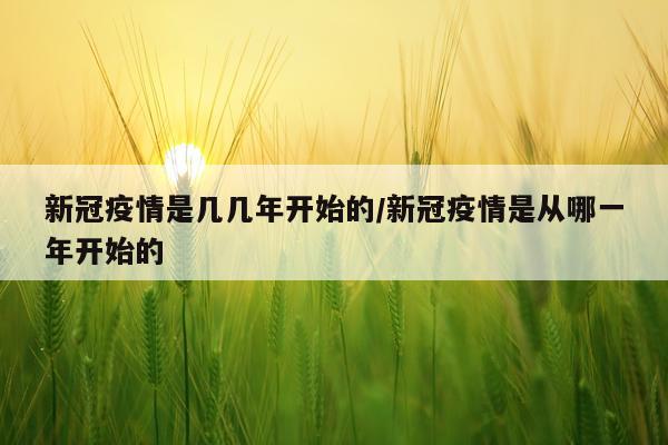新冠疫情是几几年开始的/新冠疫情是从哪一年开始的
