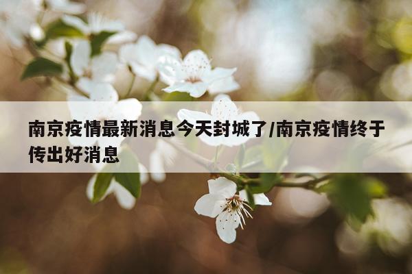 南京疫情最新消息今天封城了/南京疫情终于传出好消息