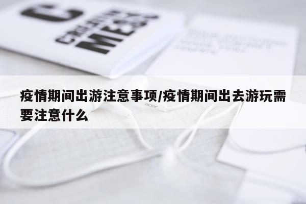 疫情期间出游注意事项/疫情期间出去游玩需要注意什么