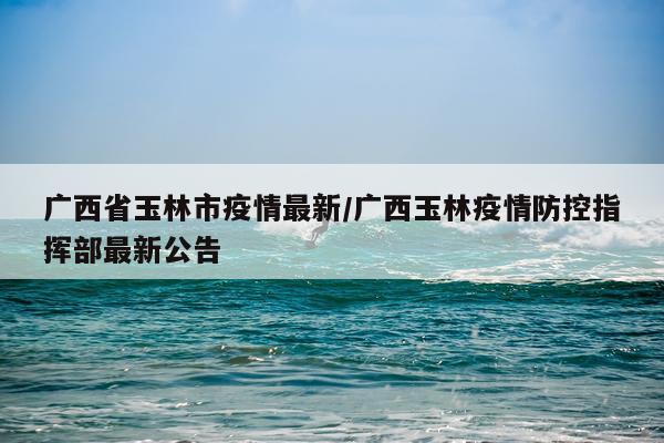 广西省玉林市疫情最新/广西玉林疫情防控指挥部最新公告