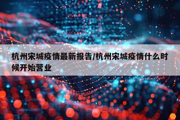 杭州宋城疫情最新报告/杭州宋城疫情什么时候开始营业