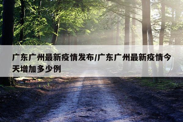 广东广州最新疫情发布/广东广州最新疫情今天增加多少例