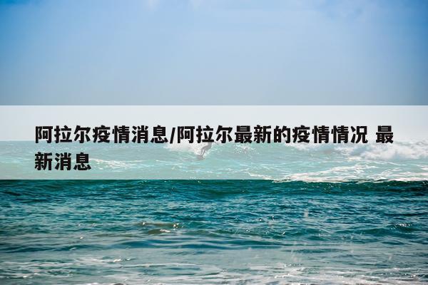 阿拉尔疫情消息/阿拉尔最新的疫情情况 最新消息