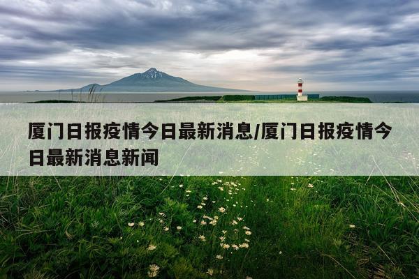 厦门日报疫情今日最新消息/厦门日报疫情今日最新消息新闻