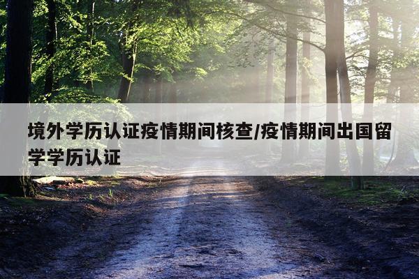 境外学历认证疫情期间核查/疫情期间出国留学学历认证