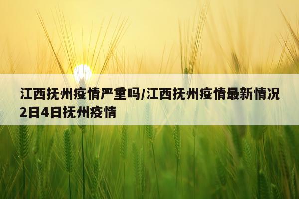 江西抚州疫情严重吗/江西抚州疫情最新情况2日4日抚州疫情