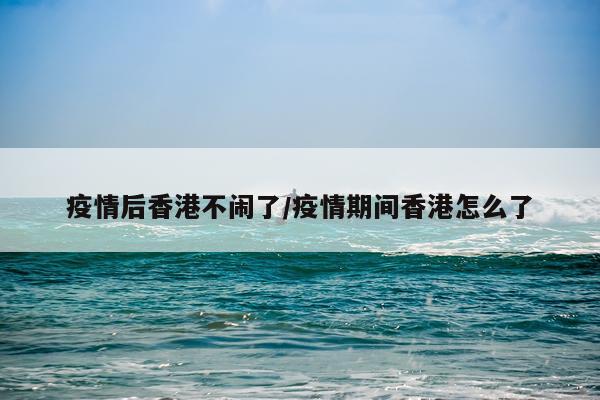 疫情后香港不闹了/疫情期间香港怎么了