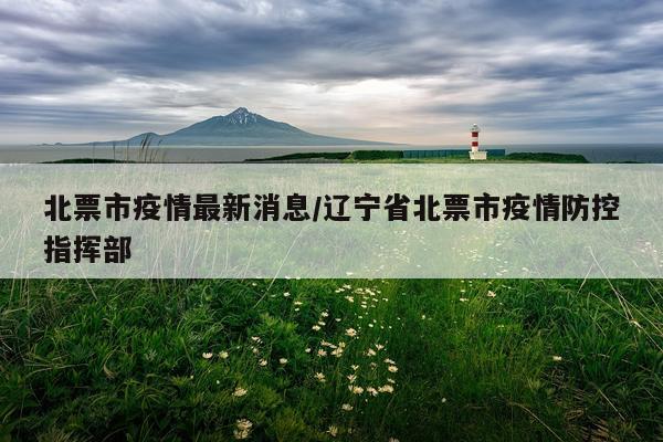 北票市疫情最新消息/辽宁省北票市疫情防控指挥部