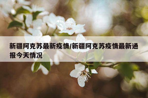 新疆阿克苏最新疫情/新疆阿克苏疫情最新通报今天情况