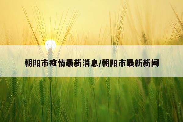 朝阳市疫情最新消息/朝阳市最新新闻
