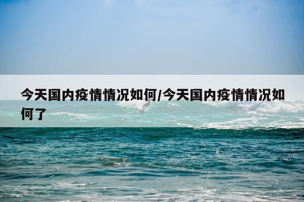 今天国内疫情情况如何/今天国内疫情情况如何了