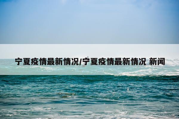 宁夏疫情最新情况/宁夏疫情最新情况 新闻