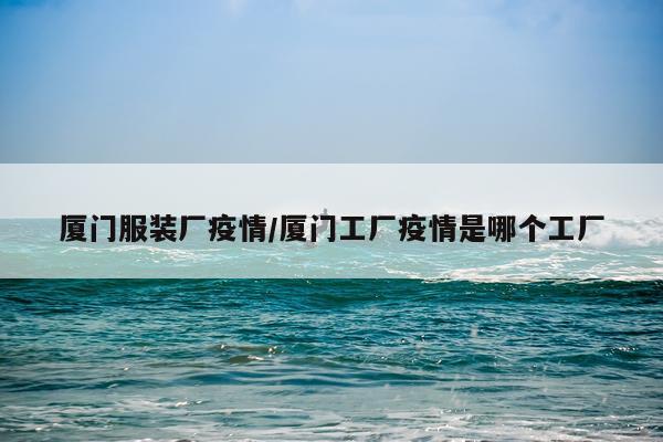 厦门服装厂疫情/厦门工厂疫情是哪个工厂