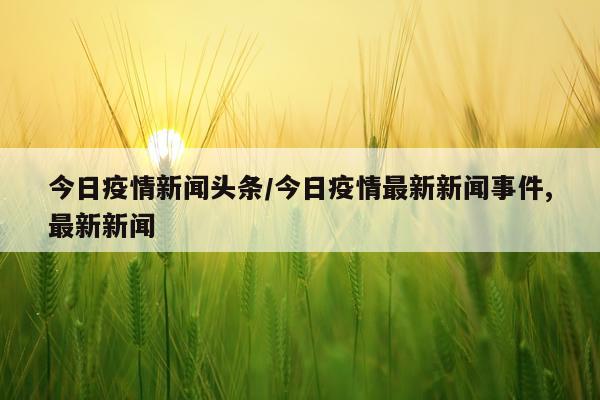 今日疫情新闻头条/今日疫情最新新闻事件,最新新闻