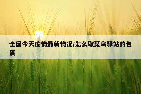 全国今天疫情最新情况/怎么取菜鸟驿站的包裹