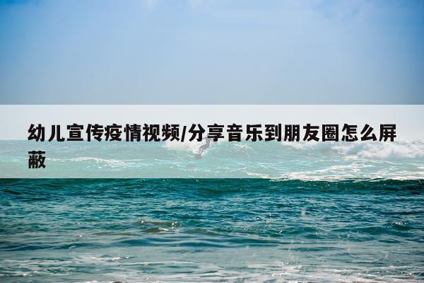 幼儿宣传疫情视频/分享音乐到朋友圈怎么屏蔽