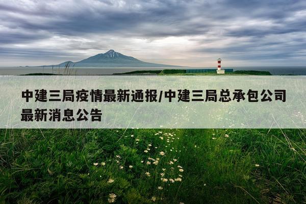 中建三局疫情最新通报/中建三局总承包公司最新消息公告