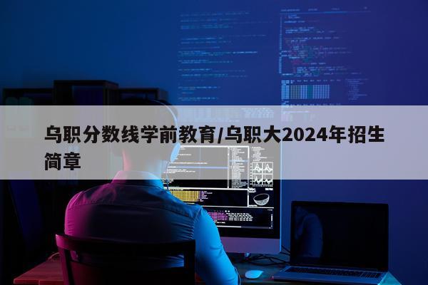 乌职分数线学前教育/乌职大2024年招生简章