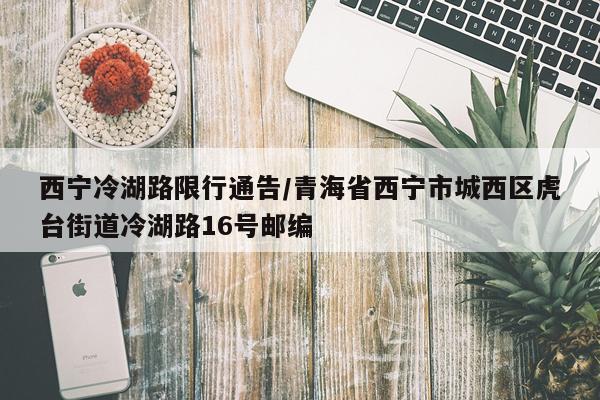 西宁冷湖路限行通告/青海省西宁市城西区虎台街道冷湖路16号邮编