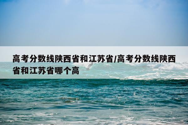 高考分数线陕西省和江苏省/高考分数线陕西省和江苏省哪个高