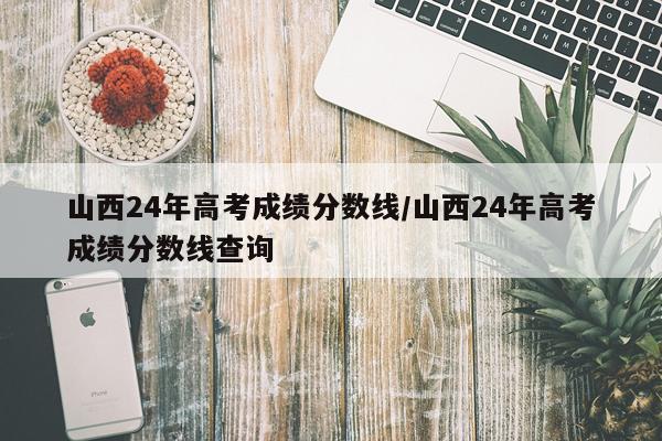 山西24年高考成绩分数线/山西24年高考成绩分数线查询