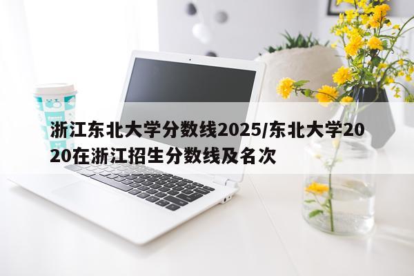 浙江东北大学分数线2025/东北大学2020在浙江招生分数线及名次
