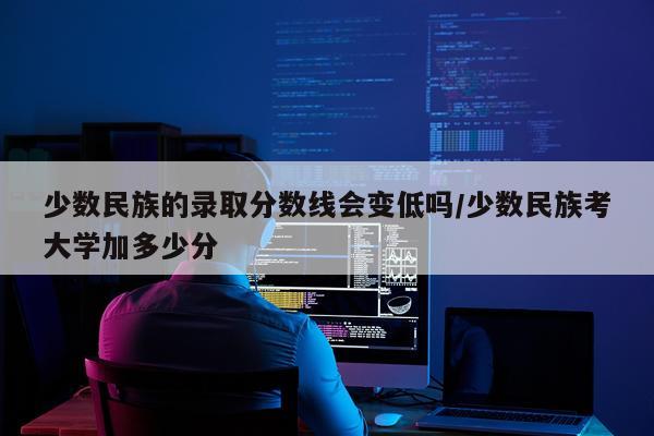 少数民族的录取分数线会变低吗/少数民族考大学加多少分