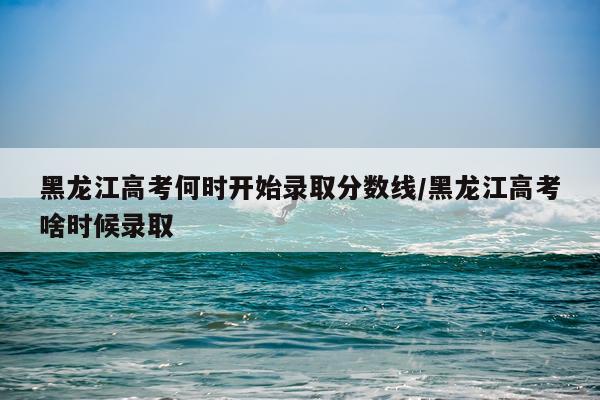 黑龙江高考何时开始录取分数线/黑龙江高考啥时候录取