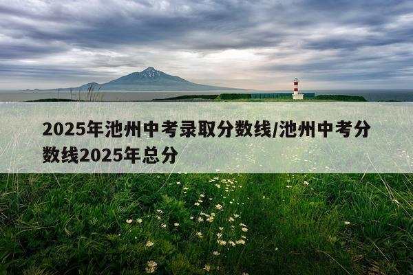 2025年池州中考录取分数线/池州中考分数线2025年总分