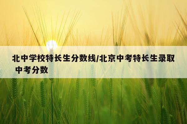 北中学校特长生分数线/北京中考特长生录取 中考分数