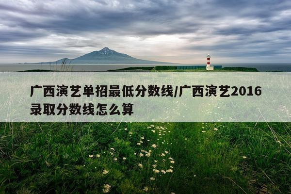 广西演艺单招最低分数线/广西演艺2016录取分数线怎么算