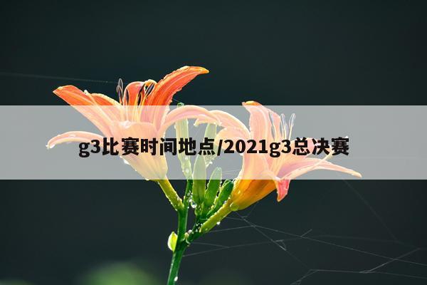 g3比赛时间地点/2021g3总决赛