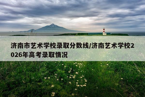 济南市艺术学校录取分数线/济南艺术学校2026年高考录取情况