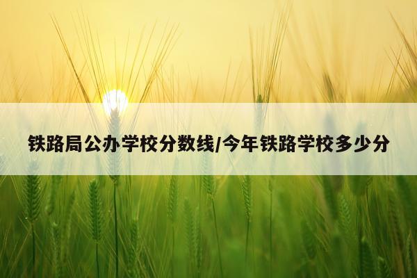 铁路局公办学校分数线/今年铁路学校多少分