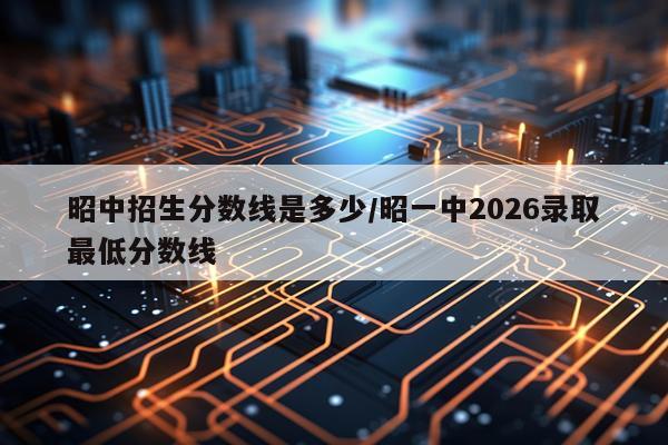 昭中招生分数线是多少/昭一中2026录取最低分数线