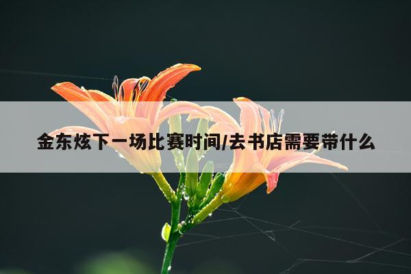 金东炫下一场比赛时间/去书店需要带什么