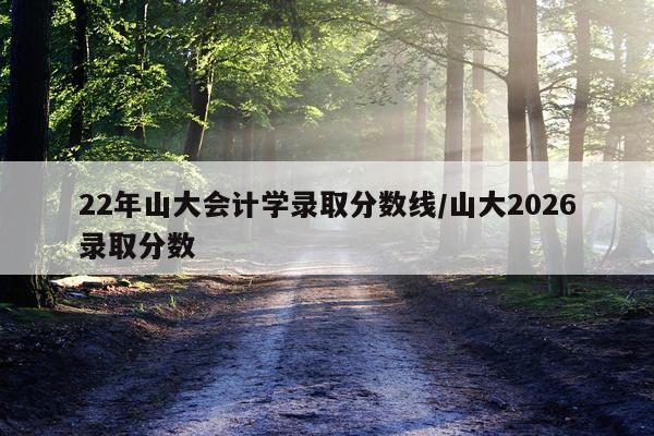 22年山大会计学录取分数线/山大2026录取分数