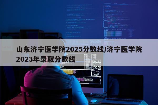 山东济宁医学院2025分数线/济宁医学院2023年录取分数线