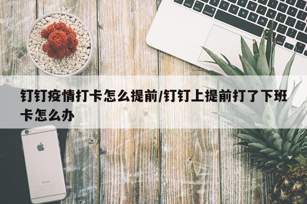 钉钉疫情打卡怎么提前/钉钉上提前打了下班卡怎么办