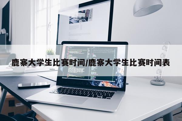 鹿寨大学生比赛时间/鹿寨大学生比赛时间表