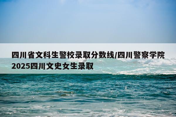四川省文科生警校录取分数线/四川警察学院2025四川文史女生录取