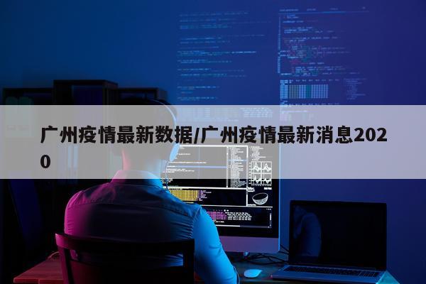 广州疫情最新数据/广州疫情最新消息2020