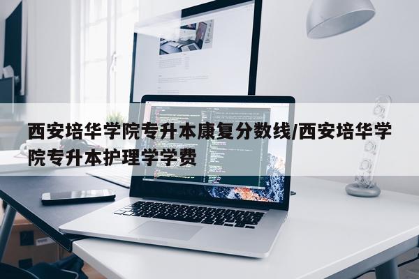 西安培华学院专升本康复分数线/西安培华学院专升本护理学学费