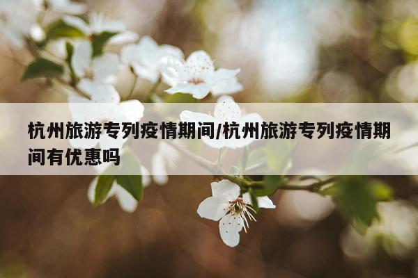 杭州旅游专列疫情期间/杭州旅游专列疫情期间有优惠吗
