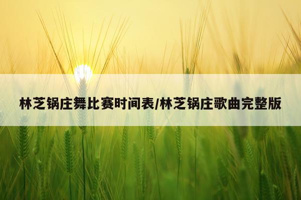 林芝锅庄舞比赛时间表/林芝锅庄歌曲完整版