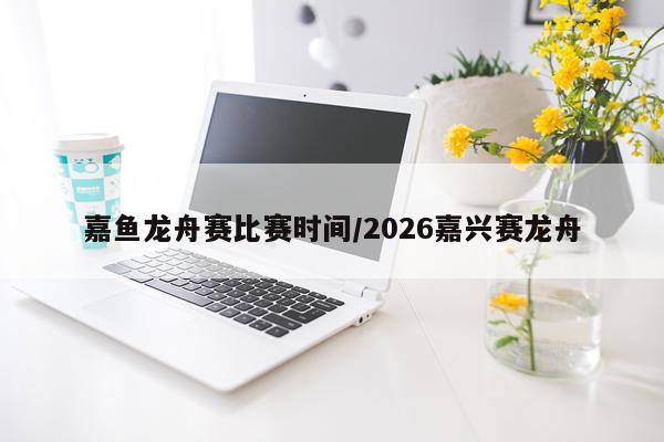 嘉鱼龙舟赛比赛时间/2026嘉兴赛龙舟