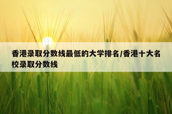 香港录取分数线最低的大学排名/香港十大名校录取分数线