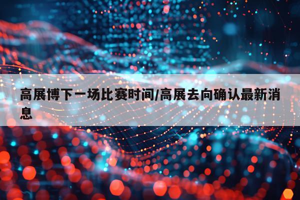 高展博下一场比赛时间/高展去向确认最新消息