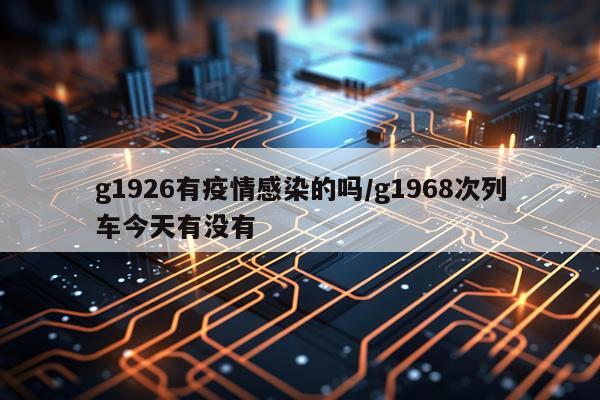 g1926有疫情感染的吗/g1968次列车今天有没有